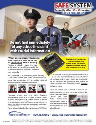 Be notified immediately
of any school incident
with crucial information
When an emergency happens,
first responders need to be able
to see and hear what is ocurring.
Timing is critical. Having the right
information at the right time can be the
difference between a peaceful resolution
and a tragedy.

In a classroom crisis, the SAFE System™ (Security
Alert For Education) from Audio Enhancement can
assist first responders with immediate, detailed
information from behind closed doors.

Teachers already wear the Micro Teardrop
Microphone which has a silent, discreet panic
button. When pressed, the administration is alerted
that assistance is needed. The microphone delivers a
live audio feed to designated emergency personnel.
When integrated with video cameras using VIEWPath

The MS-1000 Monitoring
Station displays the
school name, date, time,
and the classroom where
the incident is ocurring.

Classroom software, law enforcement is able
to see a live classroom feed and know what they
will be facing as they enter. Audio and video feeds
can be accessed using smart phones, laptop or
tablet computers and everything can be recorded
for future review.
The SAFE System and VIEWPath Classroom can
make schools a more secure environment, and also
protect first responders.
Contact your local
Audio Enhancement
representative today to
learn how to implement
these systems into your
school district.

800.383.9362 • www.AudioEnhancement.com
DC-40224.01

The SAFE System (patent pending) is an alert notification system not intended to prevent emergencies. Audio Enhancement, our agents, employees, subsidiaries, affiliates and parent companies are exempt from
liability for any loss, damage, injury or other consequence arising directly or indirectly from the application of our equipment. In the event of misuse or malfunction of the SAFE system or any of its components,
Audio Enhancement, our agents, employees, subsidiaries, affiliates and parent companies are exempt from liability for any loss, damage, injury or other consequence arising directly or indirectly therefrom.

 