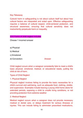 Key Takeaway
Cultural harm in safeguarding is not about culture itself but about how
cultural factors are interpreted and acted upon. Effective safeguarding
requires a balance of cultural respect, child-centered protection, and
structural awareness, ensuring that cultural sensitivity does not
inadvertently perpetuate harm or inequality
Q12 Forms of child neglect includes
Choose 1 incorrect answer
a) Physical
b) Medical
c) Emotional
d) Convection- Answer
Child neglect occurs when a caregiver consistently fails to meet a child's
basic physical, emotional, medical, or educational needs, putting the
child at risk of harm.
Types of Child Neglect
1. Physical Neglect
Physical neglect involves failing to provide the basic necessities for a
child’s survival and well-being, such as adequate food, clothing, shelter,
and supervision. Examples include leaving a young child home alone for
extended periods, exposing a child to unsafe living conditions, or not
providing protection from extreme weather
2. Medical Neglect
Medical neglect occurs when a caregiver does not provide necessary
medical or dental care, or delays treatment for serious illnesses or
injuries. This can include failing to administer prescribed medications,
10
 