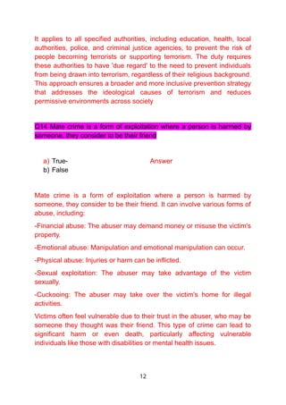 It applies to all specified authorities, including education, health, local
authorities, police, and criminal justice agencies, to prevent the risk of
people becoming terrorists or supporting terrorism. The duty requires
these authorities to have 'due regard' to the need to prevent individuals
from being drawn into terrorism, regardless of their religious background.
This approach ensures a broader and more inclusive prevention strategy
that addresses the ideological causes of terrorism and reduces
permissive environments across society
Q14 Mate crime is a form of exploitation where a person is harmed by
someone, they consider to be their friend
a) True- Answer
b) False
Mate crime is a form of exploitation where a person is harmed by
someone, they consider to be their friend. It can involve various forms of
abuse, including:
-Financial abuse: The abuser may demand money or misuse the victim's
property.
-Emotional abuse: Manipulation and emotional manipulation can occur.
-Physical abuse: Injuries or harm can be inflicted.
-Sexual exploitation: The abuser may take advantage of the victim
sexually.
-Cuckooing: The abuser may take over the victim's home for illegal
activities.
Victims often feel vulnerable due to their trust in the abuser, who may be
someone they thought was their friend. This type of crime can lead to
significant harm or even death, particularly affecting vulnerable
individuals like those with disabilities or mental health issues.
12
 