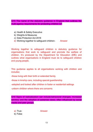 Q15 The name of the statutory guidance in England that outlines the
multi-agency requirements for protecting children is?
a) Health & Safety Executive
b) Weights & Measures
c) Data Protection Act 2018
d) Working together to safeguard children- Answer
Working together to safeguard children is statutory guidance for
organisations that work to safeguard and promote the welfare of
children. It’s produced by the Department for Education (DfE) and
outlines what organisations in England must do to safeguard children
and young people.
This guidance applies to all organisations working with children and
includes:
-those living with their birth or extended family
-those in kinship care, including special guardianship
-adopted and looked after children in foster or residential settings
-unborn children where there are concerns
Q16 Signs of radicalization can include:behavioral changes, increased
secrecy, and the adoption of extremist views, often influenced by social
media and peer groups.
a) True- Answer
b) False
13
 