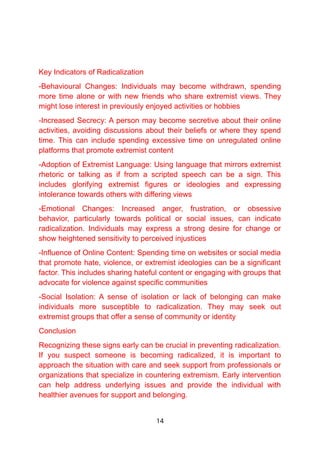 Key Indicators of Radicalization
-Behavioural Changes: Individuals may become withdrawn, spending
more time alone or with new friends who share extremist views. They
might lose interest in previously enjoyed activities or hobbies
-Increased Secrecy: A person may become secretive about their online
activities, avoiding discussions about their beliefs or where they spend
time. This can include spending excessive time on unregulated online
platforms that promote extremist content
-Adoption of Extremist Language: Using language that mirrors extremist
rhetoric or talking as if from a scripted speech can be a sign. This
includes glorifying extremist figures or ideologies and expressing
intolerance towards others with differing views
-Emotional Changes: Increased anger, frustration, or obsessive
behavior, particularly towards political or social issues, can indicate
radicalization. Individuals may express a strong desire for change or
show heightened sensitivity to perceived injustices
-Influence of Online Content: Spending time on websites or social media
that promote hate, violence, or extremist ideologies can be a significant
factor. This includes sharing hateful content or engaging with groups that
advocate for violence against specific communities
-Social Isolation: A sense of isolation or lack of belonging can make
individuals more susceptible to radicalization. They may seek out
extremist groups that offer a sense of community or identity
Conclusion
Recognizing these signs early can be crucial in preventing radicalization.
If you suspect someone is becoming radicalized, it is important to
approach the situation with care and seek support from professionals or
organizations that specialize in countering extremism. Early intervention
can help address underlying issues and provide the individual with
healthier avenues for support and belonging.
14
 