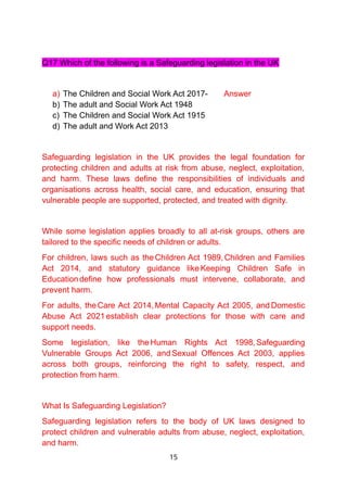 Q17 Which of the following is a Safeguarding legislation in the UK
a) The Children and Social Work Act 2017- Answer
b) The adult and Social Work Act 1948
c) The Children and Social Work Act 1915
d) The adult and Work Act 2013
Safeguarding legislation in the UK provides the legal foundation for
protecting children and adults at risk from abuse, neglect, exploitation,
and harm. These laws define the responsibilities of individuals and
organisations across health, social care, and education, ensuring that
vulnerable people are supported, protected, and treated with dignity.
While some legislation applies broadly to all at-risk groups, others are
tailored to the specific needs of children or adults.
For children, laws such as the Children Act 1989, Children and Families
Act 2014, and statutory guidance like Keeping Children Safe in
Educationdefine how professionals must intervene, collaborate, and
prevent harm.
For adults, theCare Act 2014,Mental Capacity Act 2005, and Domestic
Abuse Act 2021establish clear protections for those with care and
support needs.
Some legislation, like the Human Rights Act 1998, Safeguarding
Vulnerable Groups Act 2006, and Sexual Offences Act 2003, applies
across both groups, reinforcing the right to safety, respect, and
protection from harm.
What Is Safeguarding Legislation?
Safeguarding legislation refers to the body of UK laws designed to
protect children and vulnerable adults from abuse, neglect, exploitation,
and harm.
15
 