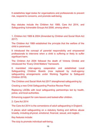 It establishes legal duties for organisations and professionals to prevent
risk, respond to concerns, and promote well-being.
Key statutes include the Children Act 1989, Care Act 2014, and
Safeguarding Vulnerable Groups Act 2006, among others.
1. Children Act 1989 & 2004 (Amended by Children and Social Work Act
2017)
The Children Act 1989 established the principle that the welfare of the
child is paramount.
It introduced the concept of parental responsibility and empowered
professionals to intervene when a child is suffering or likely to suffer
significant harm.
The Children Act 2004 followed the death of Victoria Climbié and
introduced the “Every Child Matters” framework.
It mandated inter-agency cooperation and established Local
Safeguarding Children Boards (now replaced by multi-agency
safeguarding arrangements under Working Together to Safeguard
Children 2018).
The Children and Social Work Act 2017 strengthened safeguarding by:
Creating a new Child Safeguarding Practice Review Panel.
Replacing LSCBs with local safeguarding partnerships led by health,
police, and local authorities.
Enhancing support for care leavers and looked-after children.
2. Care Act 2014
The Care Act 2014 is the cornerstone of adult safeguarding in England.
It places adult safeguarding on a statutory footing and defines abuse
broadly, including physical, emotional, financial, sexual, and neglect.
Key features include:
The duty to promote individual well-being.
16
 