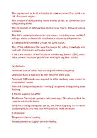 The requirement for local authorities to make enquiries if an adult is at
risk of abuse or neglect.
The creation of Safeguarding Adults Boards (SABs) to coordinate local
safeguarding efforts.
The introduction of safeguarding adult reviews (SARs) following serious
incidents.
This Act is particularly relevant in care homes, domiciliary care, and NHS
settings, where professionals must balance autonomy with protection.
3. Safeguarding Vulnerable Groups Act 2006 (SVGA)
The SVGA established the legal framework for vetting individuals who
work with children and vulnerable adults.
It led to the creation of the Disclosure and Barring Service (DBS), which
helps prevent unsuitable people from working in regulated activity.
Key features:
Individuals can be barred from working with vulnerable groups.
Employers have a legal duty to refer concerns to the DBS.
Enhanced DBS checks are required for roles involving close contact or
unsupervised access.
Relevant: Safeguarding Adults Training | Designated Safeguarding Lead
Training
4. Mental Capacity Act 2005
The Mental Capacity Act protects individuals aged 16+ who may lack the
capacity to make decisions.
While not a safeguarding law per se, the Mental Capacity Act is vital in
protecting adults who may lack the capacity to make decisions.
It introduces:
The presumption of capacity.
The requirement to support decision-making.
17
 