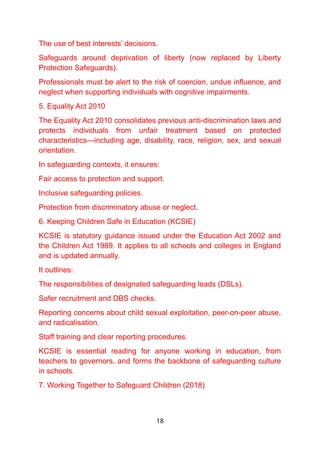 The use of best interests’ decisions.
Safeguards around deprivation of liberty (now replaced by Liberty
Protection Safeguards).
Professionals must be alert to the risk of coercion, undue influence, and
neglect when supporting individuals with cognitive impairments.
5. Equality Act 2010
The Equality Act 2010 consolidates previous anti-discrimination laws and
protects individuals from unfair treatment based on protected
characteristics—including age, disability, race, religion, sex, and sexual
orientation.
In safeguarding contexts, it ensures:
Fair access to protection and support.
Inclusive safeguarding policies.
Protection from discriminatory abuse or neglect.
6. Keeping Children Safe in Education (KCSIE)
KCSIE is statutory guidance issued under the Education Act 2002 and
the Children Act 1989. It applies to all schools and colleges in England
and is updated annually.
It outlines:
The responsibilities of designated safeguarding leads (DSLs).
Safer recruitment and DBS checks.
Reporting concerns about child sexual exploitation, peer-on-peer abuse,
and radicalisation.
Staff training and clear reporting procedures.
KCSIE is essential reading for anyone working in education, from
teachers to governors, and forms the backbone of safeguarding culture
in schools.
7. Working Together to Safeguard Children (2018)
18
 
