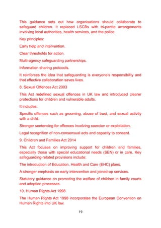 This guidance sets out how organisations should collaborate to
safeguard children. It replaced LSCBs with tri-partite arrangements
involving local authorities, health services, and the police.
Key principles:
Early help and intervention.
Clear thresholds for action.
Multi-agency safeguarding partnerships.
Information sharing protocols.
It reinforces the idea that safeguarding is everyone’s responsibility and
that effective collaboration saves lives.
8. Sexual Offences Act 2003
This Act redefined sexual offences in UK law and introduced clearer
protections for children and vulnerable adults.
It includes:
Specific offences such as grooming, abuse of trust, and sexual activity
with a child.
Stronger sentencing for offences involving coercion or exploitation.
Legal recognition of non-consensual acts and capacity to consent.
9. Children and Families Act 2014
This Act focuses on improving support for children and families,
especially those with special educational needs (SEN) or in care. Key
safeguarding-related provisions include:
The introduction of Education, Health and Care (EHC) plans.
A stronger emphasis on early intervention and joined-up services.
Statutory guidance on promoting the welfare of children in family courts
and adoption processes.
10. Human Rights Act 1998
The Human Rights Act 1998 incorporates the European Convention on
Human Rights into UK law.
19
 