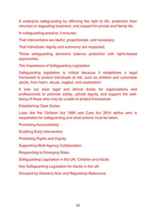 It underpins safeguarding by affirming the right to life, protection from
inhuman or degrading treatment, and respect for private and family life.
In safeguarding practice, it ensures:
That interventions are lawful, proportionate, and necessary.
That individuals’ dignity and autonomy are respected.
Those safeguarding decisions balance protection with rights-based
approaches.
The Importance of Safeguarding Legislation
Safeguarding legislation is critical because it establishes a legal
framework to protect individuals at risk, such as children and vulnerable
adults, from harm, abuse, neglect, and exploitation.
It sets out clear legal and ethical duties for organisations and
professionals to promote safety, uphold dignity, and support the well-
being of those who may be unable to protect themselves.
Establishing Clear Duties
Laws like the Children Act 1989 and Care Act 2014 define who is
responsible for safeguarding and what actions must be taken.
Promoting Accountability
Enabling Early Intervention
Protecting Rights and Dignity
Supporting Multi-Agency Collaboration
Responding to Emerging Risks
Safeguarding Legislation in the UK: Children and Adults
Key Safeguarding Legislation for Adults in the UK
Grouped by Statutory Acts and Regulatory Relevance
20
 