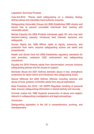 Legislation Summary Purpose
Care Act 2014 Places adult safeguarding on a statutory footing;
defines abuse and mandates local authority enquiries.
Safeguarding Vulnerable Groups Act 2006 Establishes DBS checks and
barred lists to prevent unsuitable individuals from working with
vulnerable adults.
Mental Capacity Act 2005 Protects individuals aged 16+ who may lack
decision-making capacity; introduces best interests decisions and
safeguards.
Human Rights Act 1998 Affirms rights to dignity, autonomy, and
protection from harm; ensures safeguarding actions are lawful and
proportionate.
Health and Social Care Act 2008 Establishes regulatory standards for
care providers; underpins CQC enforcement and safeguarding
compliance.
Equality Act 2010 Protects adults from discrimination; ensures inclusive
safeguarding policies and fair access to support.
Domestic Abuse Act 2021 Defines domestic abuse in law; strengthens
protections for adult victims and introduces new safeguarding duties.
Sexual Offences Act 2003 Defines offences including coercion and
abuse of trust; protects vulnerable adults from sexual exploitation.
Data Protection Act 2018 / UK GDPR Regulates handling of personal
data; ensures safeguarding information is shared lawfully and securely.
Criminal Justice Act 1988 Supports prosecution of abuse and neglect;
relevant in safeguarding investigations and legal proceedings.
Conclusion
Safeguarding legislation in the UK is comprehensive, evolving, and
interdependent.
21
 