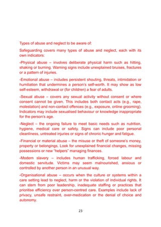 Types of abuse and neglect to be aware of:
Safeguarding covers many types of abuse and neglect, each with its
own indicators:
-Physical abuse – involves deliberate physical harm such as hitting,
shaking or burning. Warning signs include unexplained bruises, fractures
or a pattern of injuries.
-Emotional abuse – includes persistent shouting, threats, intimidation or
humiliation that undermines a person’s self-worth. It may show as low
self-esteem, withdrawal or (for children) a fear of adults.
-Sexual abuse – covers any sexual activity without consent or where
consent cannot be given. This includes both contact acts (e.g., rape,
molestation) and non-contact offences (e.g., exposure, online grooming).
Indicators may include sexualised behaviour or knowledge inappropriate
for the person’s age.
-Neglect – the ongoing failure to meet basic needs such as nutrition,
hygiene, medical care or safety. Signs can include poor personal
cleanliness, untreated injuries or signs of chronic hunger and fatigue.
-Financial or material abuse – the misuse or theft of someone’s money,
property or belongings. Look for unexplained financial changes, missing
possessions or new “helpers” managing finances.
-Modern slavery – includes human trafficking, forced labour and
domestic servitude. Victims may seem malnourished, anxious or
controlled by another person in an unusual way.
-Organisational abuse – occurs when the culture or systems within a
care setting lead to neglect, harm or the violation of individual rights. It
can stem from poor leadership, inadequate staffing or practices that
prioritise efficiency over person-centred care. Examples include lack of
privacy, unsafe restraint, over-medication or the denial of choice and
autonomy.
23
 
