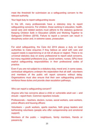 meet the threshold for submission as a safeguarding concern to the
relevant authority.
Your legal duty to report safeguarding issues
In the UK, many professionals have a statutory duty to report
safeguarding concerns. For children, those working in education, health,
social care and related sectors must adhere to the statutory guidance
Keeping Children Safe in Education (2024) and Working Together to
Safeguard Children (2018). Failure to report a concern can result in
disciplinary action and, in extreme cases, prosecution.
For adult safeguarding, the Care Act 2014 places a duty on local
authorities to make enquiries if they believe an adult with care and
support needs is experiencing or at risk of abuse or neglect. There is no
universal statutory duty on every professional to report adult concerns,
but many regulated professions (e.g., social workers, nurses, GPs) have
explicit safeguarding responsibilities in their professional codes of
practice.
Even if you are not subject to a statutory duty, moral and, in some cases,
contractual obligations underpin the expectation that all staff, volunteers
and members of the public will report concerns without delay.
Organisations must also ensure that their own safeguarding policies
reinforce these duties and provide clear escalation pathways.
Who can report a safeguarding concern?
Anyone who has concerns about a child or vulnerable adult can – and
should – report them. Common reporters include:
Professionals – teachers, doctors, nurses, social workers, care workers,
police officers and housing officers
Volunteers – youth workers, sports coaches, faith group leaders and
befriending volunteers (people who offer companionship and emotional
support)
Members of the public – neighbours, family members, friends or
passers-by
25
 
