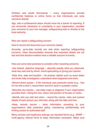 Children and adults themselves – many organisations provide
confidential helplines or online forms so that individuals can raise
concerns directly
Age, role or professional status should never be a barrier to reporting. If
you encounter resistance or uncertainty in your organisation, escalate
your concerns to your line manager, safeguarding lead or directly to the
local authority.
Who can report a safeguarding concern
How to record and document your concerns clearly
Accurate, up-to-date records are vital when reporting safeguarding
concerns. Clear documentation ensures that important details are not
lost and that decision-makers have a reliable account of events.
Here are some best practices to consider when recording concerns:
-Use factual, objective language – describe exactly what you observed,
what was said and by whom. Avoid speculating or giving your opinion.
-Note time, date and location – be precise; details such as exact dates
and times help investigators understand what happened and when.
-Record direct quotes – if the individual uses particular words (e.g., “she
hit me with a stick”), record them word for word in quotation marks.
-Describe any injuries – use body maps or diagrams if your organisation
provides them, noting the size, colour and position of bruises or marks.
-Identify who you told and when – record the names, roles and contact
details of each person you informed, along with the date and time.
-Keep records secure – store information according to your
organisation’s data protection policy, maintaining confidentiality and
limiting access to authorised staff.
Many schools and healthcare settings use standard forms (e.g., MARF –
multi-agency referral form) to keep information consistent. Make sure
26
 
