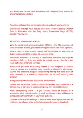 you know how to use these templates and complete every section to
prevent processing delays.
Reporting safeguarding concerns in schools and early years settings
Educational settings have robust procedures under Keeping Children
Safe in Education and the Early Years Foundation Stage (EYFS)
statutory framework.
All staff and volunteers must know:
Who the designated safeguarding lead (DSL) is – the DSL oversees all
child-protection matters, provides training and liaises with local agencies.
How to report – most schools require staff to complete an electronic or
paper safeguarding log as soon as concerns arise.
Escalation protocols – if the DSL is unavailable, concerns should go to
the deputy DSL or, if no one within the school can act, directly to the
local authority’s children’s services.
Early years providers must notify Ofsted of any allegation of serious
harm or abuse and maintain clear records of children’s attendance,
injuries and accidents. Regular safeguarding training that takes place at
least annually is a statutory requirement for all staff working with
children.
Safeguarding in health and social care environments
Health and social care professionals have two key responsibilities – a
clinical duty of care and a safeguarding duty. Key elements include:
Adult safeguarding alerts – if you suspect abuse or neglect of a
vulnerable adult, submit an alert to adult social care or the Multi-Agency
Safeguarding Hub (MASH) in your local authority.
Children in healthcare settings – medical staff must report concerns to
children’s social care when a child’s health or development is at risk.
27
 