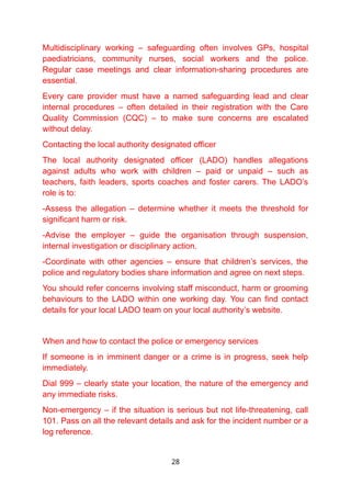 Multidisciplinary working – safeguarding often involves GPs, hospital
paediatricians, community nurses, social workers and the police.
Regular case meetings and clear information-sharing procedures are
essential.
Every care provider must have a named safeguarding lead and clear
internal procedures – often detailed in their registration with the Care
Quality Commission (CQC) – to make sure concerns are escalated
without delay.
Contacting the local authority designated officer
The local authority designated officer (LADO) handles allegations
against adults who work with children – paid or unpaid – such as
teachers, faith leaders, sports coaches and foster carers. The LADO’s
role is to:
-Assess the allegation – determine whether it meets the threshold for
significant harm or risk.
-Advise the employer – guide the organisation through suspension,
internal investigation or disciplinary action.
-Coordinate with other agencies – ensure that children’s services, the
police and regulatory bodies share information and agree on next steps.
You should refer concerns involving staff misconduct, harm or grooming
behaviours to the LADO within one working day. You can find contact
details for your local LADO team on your local authority’s website.
When and how to contact the police or emergency services
If someone is in imminent danger or a crime is in progress, seek help
immediately.
Dial 999 – clearly state your location, the nature of the emergency and
any immediate risks.
Non-emergency – if the situation is serious but not life-threatening, call
101. Pass on all the relevant details and ask for the incident number or a
log reference.
28
 