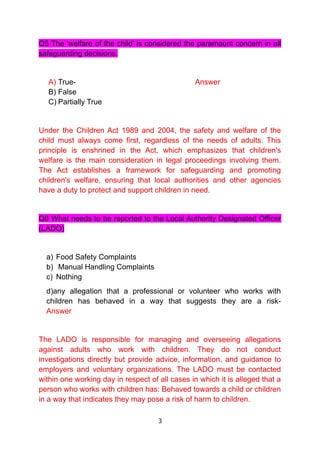 Q5 The 'welfare of the child' is considered the paramount concern in all
safeguarding decisions.
A) True- Answer
B) False
C) Partially True
Under the Children Act 1989 and 2004, the safety and welfare of the
child must always come first, regardless of the needs of adults. This
principle is enshrined in the Act, which emphasizes that children's
welfare is the main consideration in legal proceedings involving them.
The Act establishes a framework for safeguarding and promoting
children's welfare, ensuring that local authorities and other agencies
have a duty to protect and support children in need.
Q6 What needs to be reported to the Local Authority Designated Officer
(LADO)
a) Food Safety Complaints
b) Manual Handling Complaints
c) Nothing
d)any allegation that a professional or volunteer who works with
children has behaved in a way that suggests they are a risk-
Answer
The LADO is responsible for managing and overseeing allegations
against adults who work with children. They do not conduct
investigations directly but provide advice, information, and guidance to
employers and voluntary organizations. The LADO must be contacted
within one working day in respect of all cases in which it is alleged that a
person who works with children has: Behaved towards a child or children
in a way that indicates they may pose a risk of harm to children.
3
 