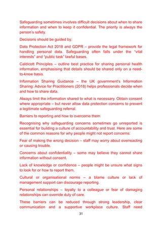 Safeguarding sometimes involves difficult decisions about when to share
information and when to keep it confidential. The priority is always the
person’s safety.
Decisions should be guided by:
Data Protection Act 2018 and GDPR – provide the legal framework for
handling personal data. Safeguarding often falls under the “vital
interests” and “public task” lawful bases.
Caldicott Principles – outline best practice for sharing personal health
information, emphasising that details should be shared only on a need-
to-know basis.
Information Sharing Guidance – the UK government’s Information
Sharing: Advice for Practitioners (2018) helps professionals decide when
and how to share data.
Always limit the information shared to what is necessary. Obtain consent
where appropriate – but never allow data protection concerns to prevent
a legitimate safeguarding referral.
Barriers to reporting and how to overcome them
Recognising why safeguarding concerns sometimes go unreported is
essential for building a culture of accountability and trust. Here are some
of the common reasons for why people might not report concerns:
Fear of making the wrong decision – staff may worry about overreacting
or causing trouble.
Concerns about confidentiality – some may believe they cannot share
information without consent.
Lack of knowledge or confidence – people might be unsure what signs
to look for or how to report them.
Cultural or organisational norms – a blame culture or lack of
management support can discourage reporting.
Personal relationships – loyalty to a colleague or fear of damaging
relationships can override duty of care.
These barriers can be reduced through strong leadership, clear
communication and a supportive workplace culture. Staff need
31
 