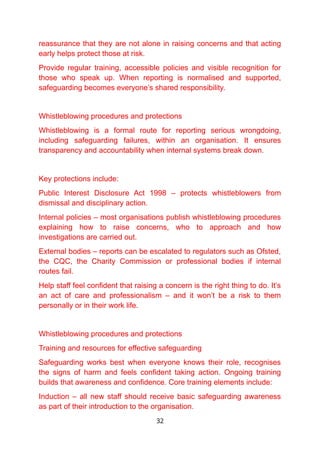 reassurance that they are not alone in raising concerns and that acting
early helps protect those at risk.
Provide regular training, accessible policies and visible recognition for
those who speak up. When reporting is normalised and supported,
safeguarding becomes everyone’s shared responsibility.
Whistleblowing procedures and protections
Whistleblowing is a formal route for reporting serious wrongdoing,
including safeguarding failures, within an organisation. It ensures
transparency and accountability when internal systems break down.
Key protections include:
Public Interest Disclosure Act 1998 – protects whistleblowers from
dismissal and disciplinary action.
Internal policies – most organisations publish whistleblowing procedures
explaining how to raise concerns, who to approach and how
investigations are carried out.
External bodies – reports can be escalated to regulators such as Ofsted,
the CQC, the Charity Commission or professional bodies if internal
routes fail.
Help staff feel confident that raising a concern is the right thing to do. It’s
an act of care and professionalism – and it won’t be a risk to them
personally or in their work life.
Whistleblowing procedures and protections
Training and resources for effective safeguarding
Safeguarding works best when everyone knows their role, recognises
the signs of harm and feels confident taking action. Ongoing training
builds that awareness and confidence. Core training elements include:
Induction – all new staff should receive basic safeguarding awareness
as part of their introduction to the organisation.
32
 