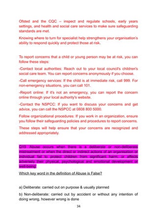 Ofsted and the CQC – inspect and regulate schools, early years
settings, and health and social care services to make sure safeguarding
standards are met.
Knowing where to turn for specialist help strengthens your organisation’s
ability to respond quickly and protect those at risk.
To report concerns that a child or young person may be at risk, you can
follow these steps:
-Contact local authorities: Reach out to your local council's children's
social care team. You can report concerns anonymously if you choose.
-Call emergency services: If the child is at immediate risk, call 999. For
non-emergency situations, you can call 101.
-Report online: If it's not an emergency, you can report the concern
online through your local authority's website.
-Contact the NSPCC: If you want to discuss your concerns and get
advice, you can call the NSPCC at 0808 800 5000.
Follow organizational procedures: If you work in an organization, ensure
you follow their safeguarding policies and procedures to report concerns.
These steps will help ensure that your concerns are recognized and
addressed appropriately.
Q19 ‘Abuse occurs when there is a deliberate or non-deliberate
mistreatment or when the direct or indirect actions of an organisation or
individual fail to protect children from significant harm; or affects
adversely their physical, psychological and emotional development or
well-being’
Which key word in the definition of Abuse is False?
a) Deliberate: carried out on purpose & usually planned
b) Non-deliberate: carried out by accident or without any intention of
doing wrong, however wrong is done
34
 