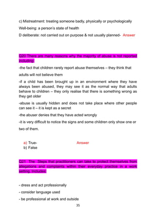 c) Mistreatment: treating someone badly, physically or psychologically
Well-being: a person’s state of health
D deliberate: not carried out on purpose & not usually planned- Answer
Q20 There are many reasons why the majority of abuse is not reported
including:
-the fact that children rarely report abuse themselves – they think that
adults will not believe them
-if a child has been brought up in an environment where they have
always been abused, they may see it as the normal way that adults
behave to children – they only realise that there is something wrong as
they get older
-abuse is usually hidden and does not take place where other people
can see it – it is kept as a secret
-the abuser denies that they have acted wrongly
-it is very difficult to notice the signs and some children only show one or
two of them.
a) True- Answer
b) False
Q21 The Steps that practitioners can take to protect themselves from
allegations and complaints within their everyday practice in a work
setting. Includes:
- dress and act professionally
- consider language used
- be professional at work and outside
35
 