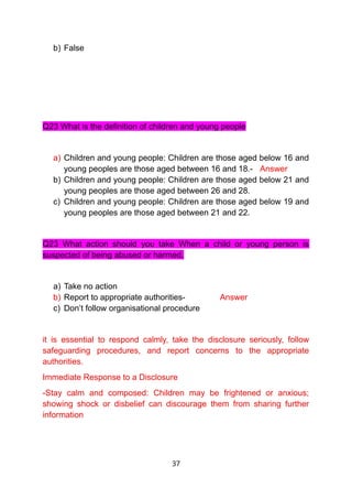 b) False
Q23 What is the definition of children and young people
a) Children and young people: Children are those aged below 16 and
young peoples are those aged between 16 and 18.- Answer
b) Children and young people: Children are those aged below 21 and
young peoples are those aged between 26 and 28.
c) Children and young people: Children are those aged below 19 and
young peoples are those aged between 21 and 22.
Q23 What action should you take When a child or young person is
suspected of being abused or harmed,
a) Take no action
b) Report to appropriate authorities- Answer
c) Don’t follow organisational procedure
it is essential to respond calmly, take the disclosure seriously, follow
safeguarding procedures, and report concerns to the appropriate
authorities.
Immediate Response to a Disclosure
-Stay calm and composed: Children may be frightened or anxious;
showing shock or disbelief can discourage them from sharing further
information
37
 