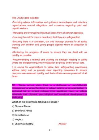 The LADO's role includes:
-Providing advice, information, and guidance to employers and voluntary
organizations around allegations and concerns regarding paid and
unpaid workers.
-Managing and overseeing individual cases from all partner agencies.
-Ensuring the child's voice is heard and that they are safeguarded.
-Ensuring there is a consistent, fair, and thorough process for all adults
working with children and young people against whom an allegation is
made.
-Monitoring the progress of cases to ensure they are dealt with as
quickly as possible.
-Recommending a referral and chairing the strategy meeting in cases
where the allegation requires investigation by police and/or social care.
It is crucial for organizations to follow their safeguarding procedures
without delay and to provide clear reporting processes to ensure
concerns are assessed quickly and that children remain protected at all
times
Q7 ‘Abuse occurs when there is a deliberate or non-deliberate
mistreatment or when the direct or indirect actions of an organisation or
individual fail to protect children from significant harm; or affects
adversely their physical, psychological and emotional development or
well-being’
Which of the following is not a type of abuse?
a) Physical Abuse
b) Emotional Abuse
c) Sexual Abuse
d) Neglect
e) Showing empathy- Answer
4
 