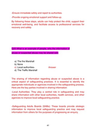 -Ensure immediate safety and report to authorities.
-Provide ongoing emotional support and follow-up.
By following these steps, adults can help protect the child, support their
emotional well-being, and facilitate access to professional services for
recovery and safety
Q25 What is an example of people, who the information of
abuse or suspected abuse may be shared with:
a) The fire Marshall
b) None
c) Local authorities- Answer
d) The Traffic Marshall
The sharing of information regarding abuse or suspected abuse is a
critical aspect of safeguarding practices. It is essential to identify the
appropriate individuals or agencies involved in the safeguarding process.
Here are the key parties involved in sharing information:
-Local Authorities: They play a central role in safeguarding and may
share information with other local authorities, health services, and other
agencies to improve local safeguarding practice.
-Safeguarding Adults Boards (SABs): These boards provide strategic
information to improve local safeguarding practice and may request
information from others for the purposes of progressing an enquiry.
41
 