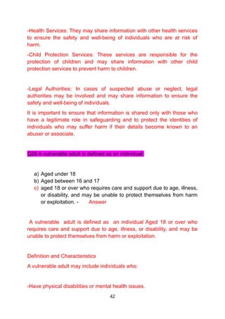 -Health Services: They may share information with other health services
to ensure the safety and well-being of individuals who are at risk of
harm.
-Child Protection Services: These services are responsible for the
protection of children and may share information with other child
protection services to prevent harm to children.
-Legal Authorities: In cases of suspected abuse or neglect, legal
authorities may be involved and may share information to ensure the
safety and well-being of individuals.
It is important to ensure that information is shared only with those who
have a legitimate role in safeguarding and to protect the identities of
individuals who may suffer harm if their details become known to an
abuser or associate.
Q26 A vulnerable adult is defined as an individual:
a) Aged under 18
b) Aged between 16 and 17
c) aged 18 or over who requires care and support due to age, illness,
or disability, and may be unable to protect themselves from harm
or exploitation. - Answer
A vulnerable adult is defined as an individual Aged 18 or over who
requires care and support due to age, illness, or disability, and may be
unable to protect themselves from harm or exploitation.
Definition and Characteristics
A vulnerable adult may include individuals who:
-Have physical disabilities or mental health issues.
42
 