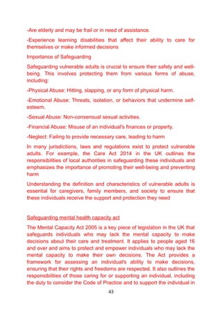 -Are elderly and may be frail or in need of assistance.
-Experience learning disabilities that affect their ability to care for
themselves or make informed decisions
Importance of Safeguarding
Safeguarding vulnerable adults is crucial to ensure their safety and well-
being. This involves protecting them from various forms of abuse,
including:
-Physical Abuse: Hitting, slapping, or any form of physical harm.
-Emotional Abuse: Threats, isolation, or behaviors that undermine self-
esteem.
-Sexual Abuse: Non-consensual sexual activities.
-Financial Abuse: Misuse of an individual's finances or property.
-Neglect: Failing to provide necessary care, leading to harm
In many jurisdictions, laws and regulations exist to protect vulnerable
adults. For example, the Care Act 2014 in the UK outlines the
responsibilities of local authorities in safeguarding these individuals and
emphasizes the importance of promoting their well-being and preventing
harm
Understanding the definition and characteristics of vulnerable adults is
essential for caregivers, family members, and society to ensure that
these individuals receive the support and protection they need
Safeguarding mental health capacity act
The Mental Capacity Act 2005 is a key piece of legislation in the UK that
safeguards individuals who may lack the mental capacity to make
decisions about their care and treatment. It applies to people aged 16
and over and aims to protect and empower individuals who may lack the
mental capacity to make their own decisions. The Act provides a
framework for assessing an individual's ability to make decisions,
ensuring that their rights and freedoms are respected. It also outlines the
responsibilities of those caring for or supporting an individual, including
the duty to consider the Code of Practice and to support the individual in
43
 