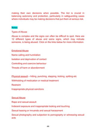 making their own decisions when possible. The Act is crucial in
balancing autonomy and protection, particularly in safeguarding cases
where individuals may be making decisions that put them at serious risk.
Notes
Types of Abuse
Abuse is complex and the signs can often be difficult to spot. Here are
12 different types of abuse and some signs, which may indicate
someone, is being abused. Click on the links below for more information.
Emotional Abuse
Name calling and humiliation
Isolation and deprivation of contact
Controlling and coercive behaviour
Threats of harm or abandonment
Physical assault – hitting, punching, slapping, kicking, spitting etc
Withholding of medication or medical treatment
Restraint
Inappropriate physical sanctions
Sexual Abuse
Rape and sexual assault
Indecent exposure and inappropriate looking and touching
Sexual teasing or innuendo and sexual harassment
Sexual photography and subjection to pornography or witnessing sexual
acts
44
 