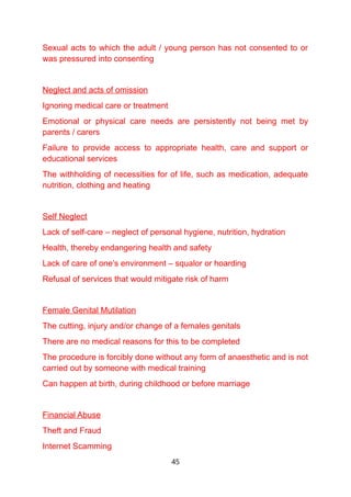 Sexual acts to which the adult / young person has not consented to or
was pressured into consenting
Neglect and acts of omission
Ignoring medical care or treatment
Emotional or physical care needs are persistently not being met by
parents / carers
Failure to provide access to appropriate health, care and support or
educational services
The withholding of necessities for of life, such as medication, adequate
nutrition, clothing and heating
Self Neglect
Lack of self-care – neglect of personal hygiene, nutrition, hydration
Health, thereby endangering health and safety
Lack of care of one’s environment – squalor or hoarding
Refusal of services that would mitigate risk of harm
Female Genital Mutilation
The cutting, injury and/or change of a females genitals
There are no medical reasons for this to be completed
The procedure is forcibly done without any form of anaesthetic and is not
carried out by someone with medical training
Can happen at birth, during childhood or before marriage
Financial Abuse
Theft and Fraud
Internet Scamming
45
 