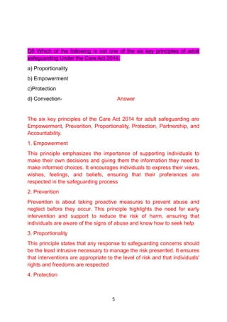 Q8 Which of the following is not one of the six key principles of adult
safeguarding Under the Care Act 2014.
a) Proportionality
b) Empowerment
c)Protection
d) Convection- Answer
The six key principles of the Care Act 2014 for adult safeguarding are
Empowerment, Prevention, Proportionality, Protection, Partnership, and
Accountability.
1. Empowerment
This principle emphasizes the importance of supporting individuals to
make their own decisions and giving them the information they need to
make informed choices. It encourages individuals to express their views,
wishes, feelings, and beliefs, ensuring that their preferences are
respected in the safeguarding process
2. Prevention
Prevention is about taking proactive measures to prevent abuse and
neglect before they occur. This principle highlights the need for early
intervention and support to reduce the risk of harm, ensuring that
individuals are aware of the signs of abuse and know how to seek help
3. Proportionality
This principle states that any response to safeguarding concerns should
be the least intrusive necessary to manage the risk presented. It ensures
that interventions are appropriate to the level of risk and that individuals'
rights and freedoms are respected
4. Protection
5
 