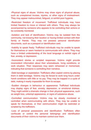 -Physical signs of abuse: Victims may show signs of physical abuse,
such as unexplained bruises, injuries, or other signs of mistreatment.
They may appear malnourished, fatigued, or exhibit poor hygiene.
-Restricted freedom of movement: Trafficked individuals may have
limited freedom to move or interact with others. They may always be
accompanied by someone who appears to be controlling their actions or
be constantly monitored.
-Isolation and lack of identification: Victims may be isolated from the
community, not knowing their location or having limited contact with their
family or friends. They may not possess personal identification
documents, such as a passport or identification card.
-Inability to speak freely: Trafficked individuals may be unable to speak
for themselves or seem hesitant to communicate with others. They may
have a limited understanding of the local language or exhibit signs of
fear, anxiety, or depression.
-Inconsistent stories or scripted responses: Victims might provide
inconsistent information about their whereabouts, living conditions, or
work situation. Their responses may seem rehearsed or memorised,
indicating that someone is controlling their narrative.
-Debt bondage or exploitation: Traffickers often exploit victims by placing
them in debt bondage. Victims may be forced to work long hours under
harsh conditions with little or no pay. They may be trapped in a cycle of
debt, making it nearly impossible for them to escape.
-Sudden changes in behaviour or appearance: Trafficked individuals
may display signs of fear, anxiety, depression, or emotional distress.
They might exhibit a dramatic change in their physical appearance, such
as weight loss, unkempt appearance, or signs of substance abuse.
-Controlled communication: Victims may be closely monitored or
controlled when communicating with others. They may be unable to
speak for themselves, or their communication might be restricted or
scripted by the traffickers.
-Loss of personal possessions and identification: Traffickers often
confiscate or control the personal belongings and identification
documents of their victims to maintain control over them.
7
 