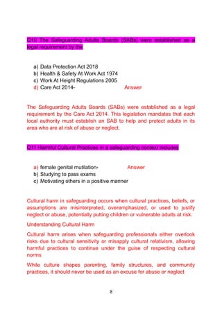 Q10 The Safeguarding Adults Boards (SABs) were established as a
legal requirement by the
a) Data Protection Act 2018
b) Health & Safety At Work Act 1974
c) Work At Height Regulations 2005
d) Care Act 2014- Answer
The Safeguarding Adults Boards (SABs) were established as a legal
requirement by the Care Act 2014. This legislation mandates that each
local authority must establish an SAB to help and protect adults in its
area who are at risk of abuse or neglect.
Q11 Harmful Cultural Practices in a safeguarding context includes
a) female genital mutilation- Answer
b) Studying to pass exams
c) Motivating others in a positive manner
Cultural harm in safeguarding occurs when cultural practices, beliefs, or
assumptions are misinterpreted, overemphasized, or used to justify
neglect or abuse, potentially putting children or vulnerable adults at risk.
Understanding Cultural Harm
Cultural harm arises when safeguarding professionals either overlook
risks due to cultural sensitivity or misapply cultural relativism, allowing
harmful practices to continue under the guise of respecting cultural
norms
While culture shapes parenting, family structures, and community
practices, it should never be used as an excuse for abuse or neglect
8
 