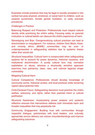 Examples include practices that may be legal or socially accepted in one
context but pose physical, emotional, or social harm to children, such as
corporal punishment, female genital mutilation, or early cosmetic
procedures
Challenges in Practice
Balancing Respect and Protection: Professionals must respect cultural
identity while prioritizing the child’s safety. Focusing solely on parental
motivation or cultural beliefs can obscure the child’s experience of harm
Stereotyping and Bias: Overgeneralizing cultural practices can lead to
discrimination or misjudgment. For instance, children from Black, Asian,
and minority ethnic (BAME) communities may be over- or
underrepresented in safeguarding statistics due to systemic biases
rather than actual risk
Structural Inequalities: Cultural harm is compounded when safeguarding
systems fail to account for power dynamics, historical injustices, and
institutional discrimination. A purely cultural lens may normalize
exploitation or abuse, whereas a structurally sensitive approach
examines how patriarchy, class, race, and colonial legacies shape
vulnerability
Mitigating Cultural Harm
Cultural Competence: Professionals should develop knowledge of
community norms, historical context, and local practices while remaining
vigilant about potential risks
Child-Centered Focus: Safeguarding decisions must prioritize the child’s
welfare, autonomy, and rights, rather than parental intent or cultural
justification
Structural Awareness: Incorporating power analysis and systemic
reflection ensures that interventions address both immediate harm and
broader inequalities that may perpetuate risk
Community Engagement: Building trust with communities through
respectful dialogue, partnerships with local leaders, and culturally
appropriate service delivery can reduce misunderstandings and improve
safeguarding outcomes
9
 