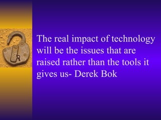 The real impact of technology will be the issues that are raised rather than the tools it gives us- Derek Bok 