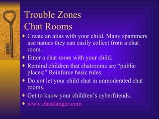 Trouble Zones Chat Rooms Create an alias with your child. Many spammers use names they can easily collect from a chat room. Enter a chat room with your child.  Remind children that chatrooms are “public places;” Reinforce basic rules. Do not let your child chat in unmoderated chat rooms. Get to know your children’s cyberfriends. www. chatdanger .com 