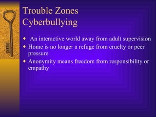 Trouble Zones Cyberbullying An interactive world away from adult supervision Home is no longer a refuge from cruelty or peer pressure Anonymity means freedom from responsibility or empathy 
