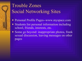 Trouble Zones Social Networking Sites Personal Profile Pages--www.myspace.com Students list personal information including school, friends, interests, etc. Some go beyond: inappropriate photos, frank sexual discussion, leaving messages on other pages 