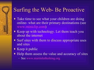 Surfing the Web- Be Proactive Take time to see what your children are doing online- what are their primary destinations (see  www. miniclip .com ) Keep up with technology. Let them teach you about the internet  Surf sites with them to discuss appropriate uses and sites Keep it public Help them assess the value and accuracy of sites See  www. martinlutherking .org 