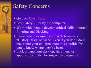 Safety Concerns Go over  Kids’ Rules Post Safety Rules by the computer Work with them to develop critical skills: Internal Filtering and Blocking Learn how to examine your Web browser’s “History” files, or cache. Even if you don’t do it, make sure your children know it’s possible for you to know where they’ve been. Look around your desktop, start menu or applications folder for suspicious programs.  
