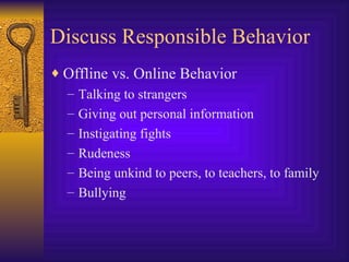 Discuss Responsible Behavior Offline vs. Online Behavior Talking to strangers Giving out personal information Instigating fights Rudeness Being unkind to peers, to teachers, to family Bullying 