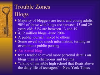 Trouble Zones Blogs Majority of bloggers are teens and young adults. 90% of those with blogs are between 13 and 29 years old; 51% are between 13 and 19 4.12 million blogs -June 2004 A public journal, linked to others Some reveal too much information, turning an event into a public posting An Actual  blog teens tended to reveal more personal details on blogs than in chatrooms and forums “ a kind of invisible high school that floats above the daily life of teenagers” --New York Times   