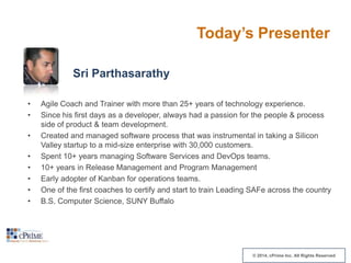 Today’s Presenter
Sri Parthasarathy
•
•
•
•
•
•
•
•

Agile Coach and Trainer with more than 25+ years of technology experience.
Since his first days as a developer, always had a passion for the people & process
side of product & team development.
Created and managed software process that was instrumental in taking a Silicon
Valley startup to a mid-size enterprise with 30,000 customers.
Spent 10+ years managing Software Services and DevOps teams.
10+ years in Release Management and Program Management
Early adopter of Kanban for operations teams.
One of the first coaches to certify and start to train Leading SAFe across the country
B.S. Computer Science, SUNY Buffalo

© 2014, cPrime Inc. All Rights Reserved

 