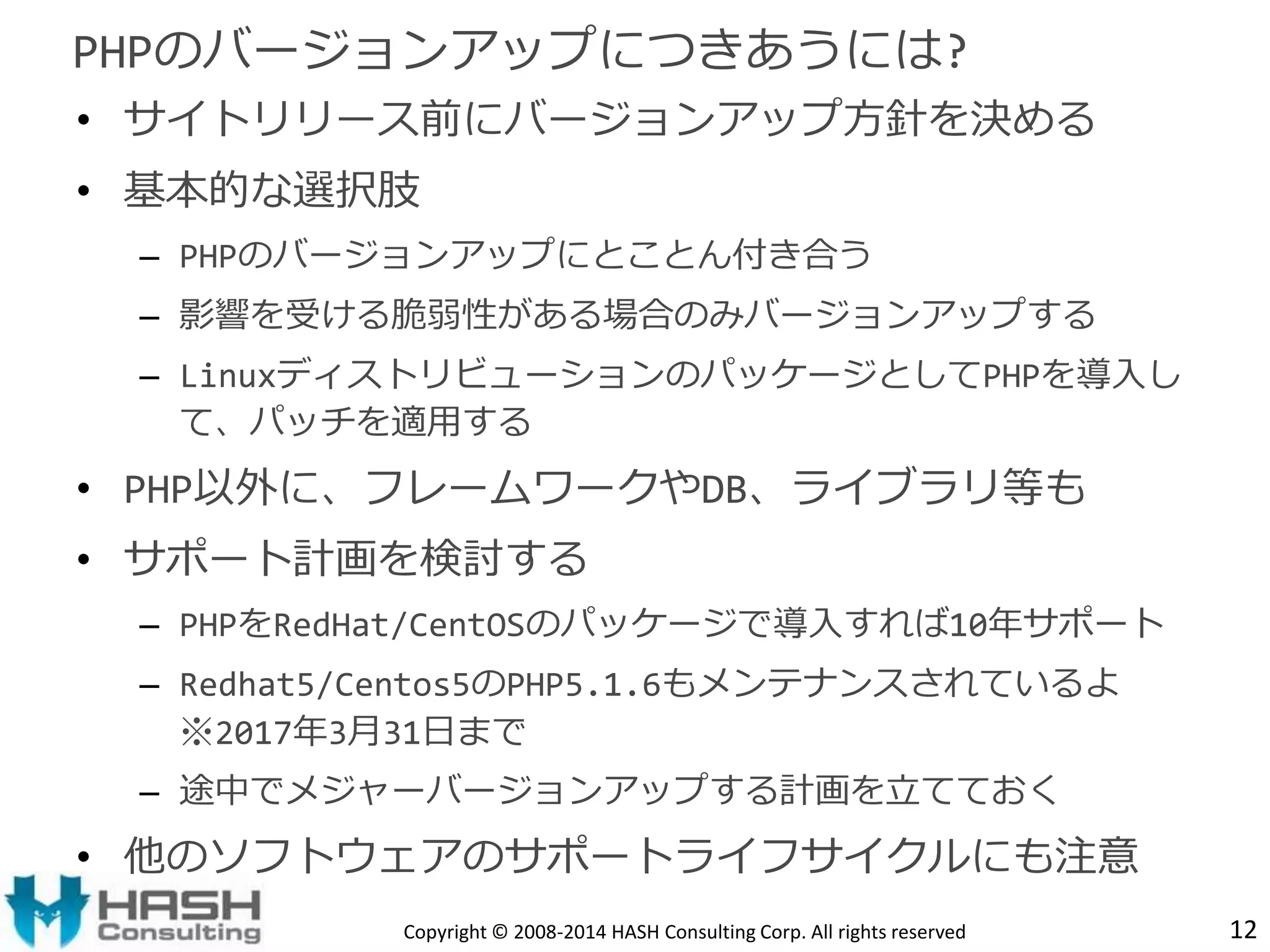PHPのバージョンアップにつきあうには? 
• サイトリリース前にバージョンアップ方針を決める 
• 基本的な選択肢 
– PHPのバージョンアップにとことん付き合う 
– 影響を受ける脆弱性がある場合のみバージョンアップする 
– LinuxディストリビューションのパッケージとしてPHPを導入し 
て、パッチを適用する 
• PHP以外に、フレームワークやDB、ライブラリ等も 
• サポート計画を検討する 
– PHPをRedHat/CentOSのパッケージで導入すれば10年サポート 
– Redhat5/Centos5のPHP5.1.6もメンテナンスされているよ 
※2017年3月31日まで 
– 途中でメジャーバージョンアップする計画を立てておく 
• 他のソフトウェアのサポートライフサイクルにも注意 
Copyright © 2008-2014 HASH Consulting Corp. All rights reserved 12 
 
