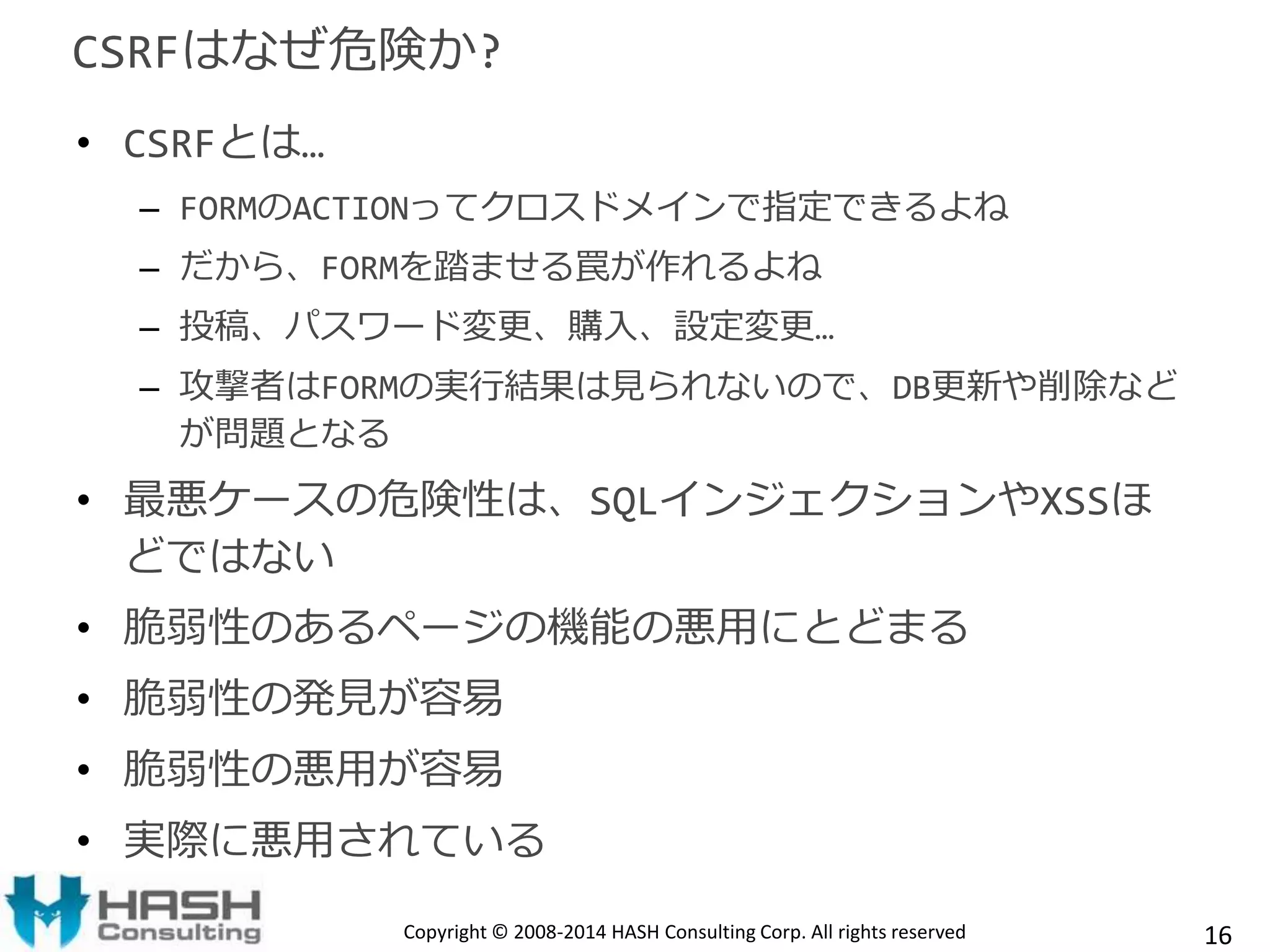 CSRFはなぜ危険か? 
• CSRFとは… 
– FORMのACTIONってクロスドメインで指定できるよね 
– だから、FORMを踏ませる罠が作れるよね 
– 投稿、パスワード変更、購入、設定変更… 
– 攻撃者はFORMの実行結果は見られないので、DB更新や削除など 
が問題となる 
• 最悪ケースの危険性は、SQLインジェクションやXSSほ 
どではない 
• 脆弱性のあるページの機能の悪用にとどまる 
• 脆弱性の発見が容易 
• 脆弱性の悪用が容易 
• 実際に悪用されている 
Copyright © 2008-2014 HASH Consulting Corp. All rights reserved 16 
 