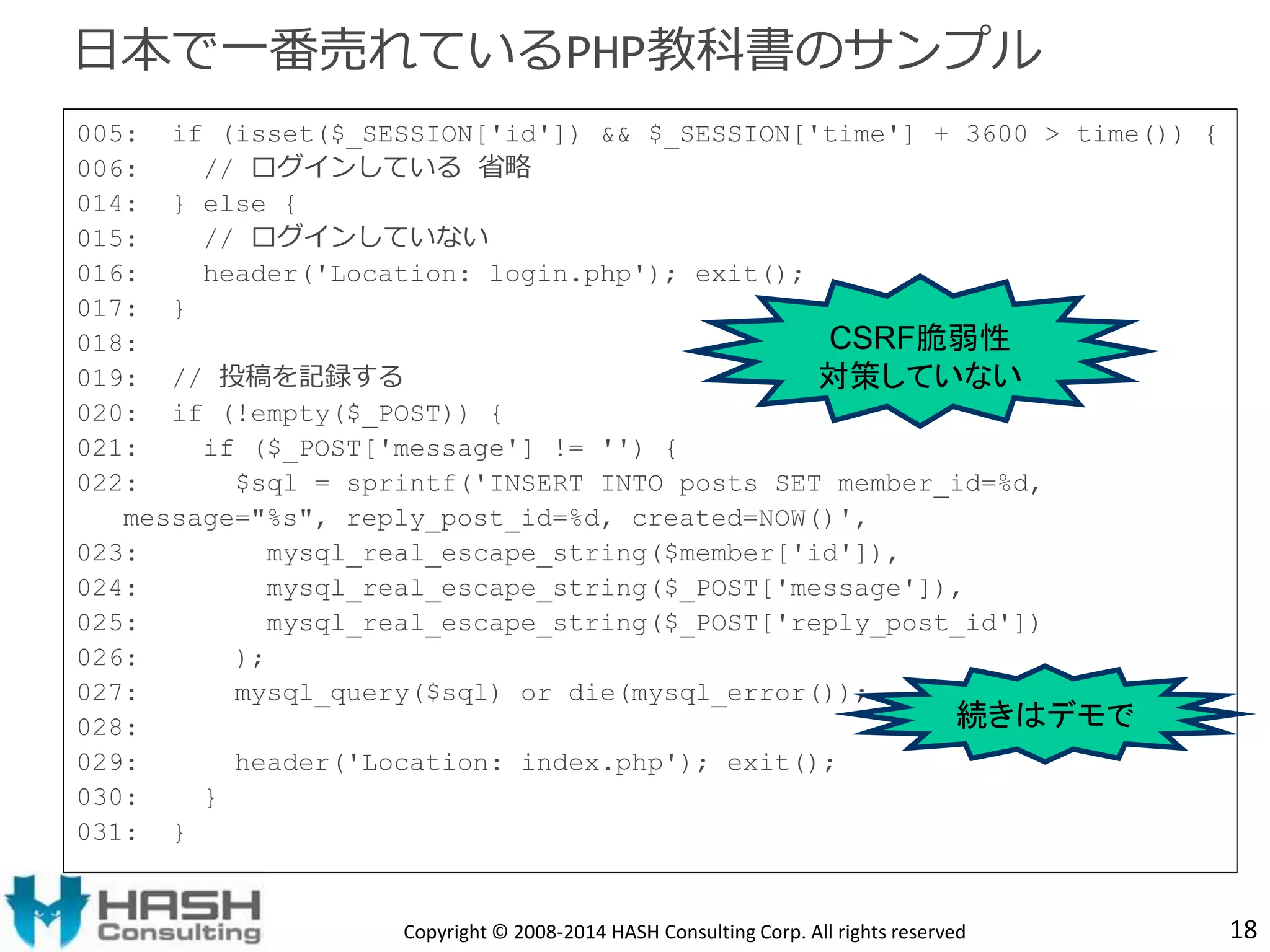005: if (isset($_SESSION['id']) && $_SESSION['time'] + 3600 > time()) { 
006: // ログインしている省略 
014: } else { 
015: // ログインしていない 
016: header('Location: login.php'); exit(); 
017: } 
018: 
019: // 投稿を記録する 
020: if (!empty($_POST)) { 
021: if ($_POST['message'] != '') { 
022: $sql = sprintf('INSERT INTO posts SET member_id=%d, 
message="%s", reply_post_id=%d, created=NOW()', 
023: mysql_real_escape_string($member['id']), 
024: mysql_real_escape_string($_POST['message']), 
025: mysql_real_escape_string($_POST['reply_post_id']) 
026: ); 
027: mysql_query($sql) or die(mysql_error()); 
028: 
029: header('Location: index.php'); exit(); 
030: } 
031: } 
18 
日本で一番売れているPHP教科書のサンプル 
CSRF脆弱性 
対策していない 
続きはデモで 
Copyright © 2008-2014 HASH Consulting Corp. All rights reserved 
 