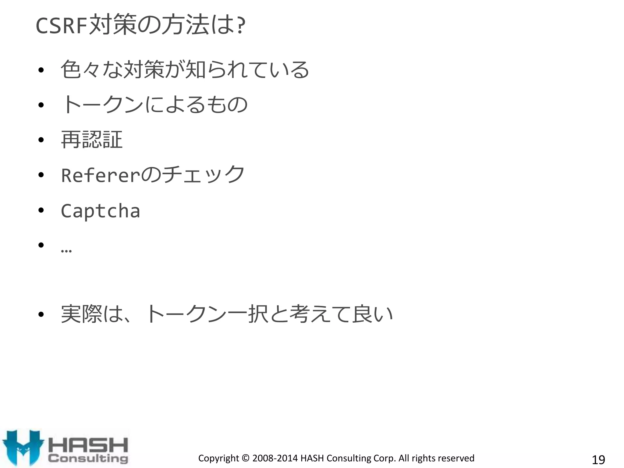 CSRF対策の方法は? 
• 色々な対策が知られている 
• トークンによるもの 
• 再認証 
• Refererのチェック 
• Captcha 
• … 
• 実際は、トークン一択と考えて良い 
Copyright © 2008-2014 HASH Consulting Corp. All rights reserved 19 
 