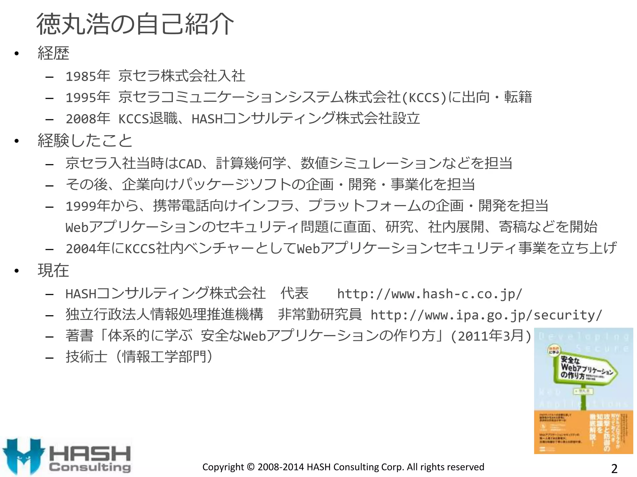 徳丸浩の自己紹介 
• 経歴 
– 1985年京セラ株式会社入社 
– 1995年京セラコミュニケーションシステム株式会社(KCCS)に出向・転籍 
– 2008年KCCS退職、HASHコンサルティング株式会社設立 
• 経験したこと 
– 京セラ入社当時はCAD、計算幾何学、数値シミュレーションなどを担当 
– その後、企業向けパッケージソフトの企画・開発・事業化を担当 
– 1999年から、携帯電話向けインフラ、プラットフォームの企画・開発を担当 
Webアプリケーションのセキュリティ問題に直面、研究、社内展開、寄稿などを開始 
– 2004年にKCCS社内ベンチャーとしてWebアプリケーションセキュリティ事業を立ち上げ 
• 現在 
– HASHコンサルティング株式会社代表http://www.hash-c.co.jp/ 
– 独立行政法人情報処理推進機構非常勤研究員http://www.ipa.go.jp/security/ 
– 著書「体系的に学ぶ安全なWebアプリケーションの作り方」(2011年3月) 
– 技術士（情報工学部門） 
Copyright © 2008-2014 HASH Consulting Corp. All rights reserved 2 
 