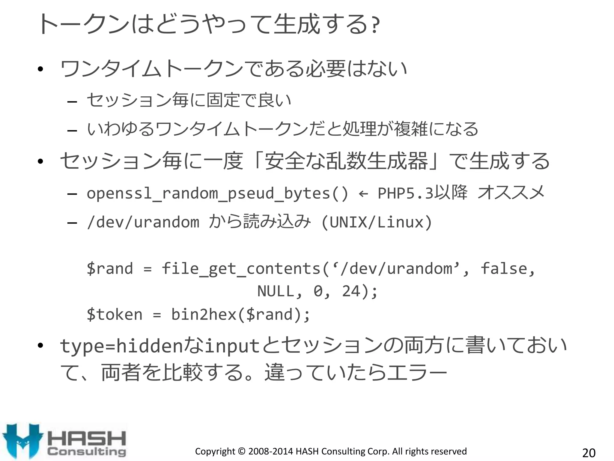 トークンはどうやって生成する? 
• ワンタイムトークンである必要はない 
– セッション毎に固定で良い 
– いわゆるワンタイムトークンだと処理が複雑になる 
• セッション毎に一度「安全な乱数生成器」で生成する 
– openssl_random_pseud_bytes() ← PHP5.3以降オススメ 
– /dev/urandom から読み込み(UNIX/Linux) 
$rand = file_get_contents(‘/dev/urandom’, false, 
NULL, 0, 24); 
$token = bin2hex($rand); 
• type=hiddenなinputとセッションの両方に書いておい 
て、両者を比較する。違っていたらエラー 
Copyright © 2008-2014 HASH Consulting Corp. All rights reserved 20 
 