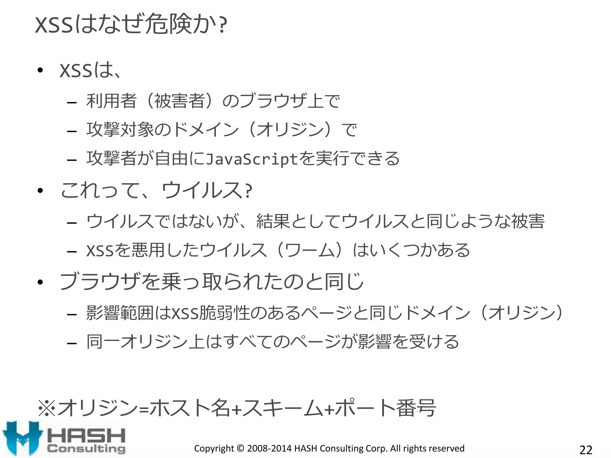 XSSはなぜ危険か? 
• XSSは、 
– 利用者（被害者）のブラウザ上で 
– 攻撃対象のドメイン（オリジン）で 
– 攻撃者が自由にJavaScriptを実行できる 
• これって、ウイルス? 
– ウイルスではないが、結果としてウイルスと同じような被害 
– XSSを悪用したウイルス（ワーム）はいくつかある 
• ブラウザを乗っ取られたのと同じ 
– 影響範囲はXSS脆弱性のあるページと同じドメイン（オリジン） 
– 同一オリジン上はすべてのページが影響を受ける 
※オリジン=ホスト名+スキーム+ポート番号 
Copyright © 2008-2014 HASH Consulting Corp. All rights reserved 22 
 